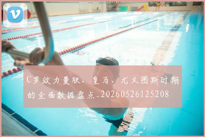C罗效力曼联、皇马、尤文图斯时期的全面数据盘点_20260526125208