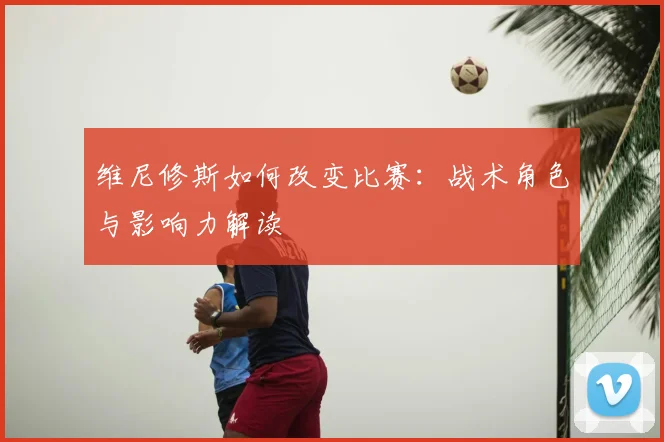 维尼修斯如何改变比赛：战术角色与影响力解读