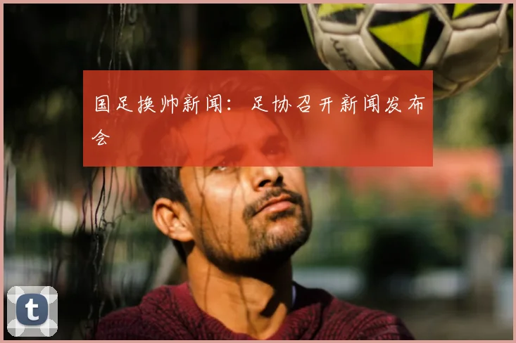 国足换帅新闻:足协召开新闻发布会