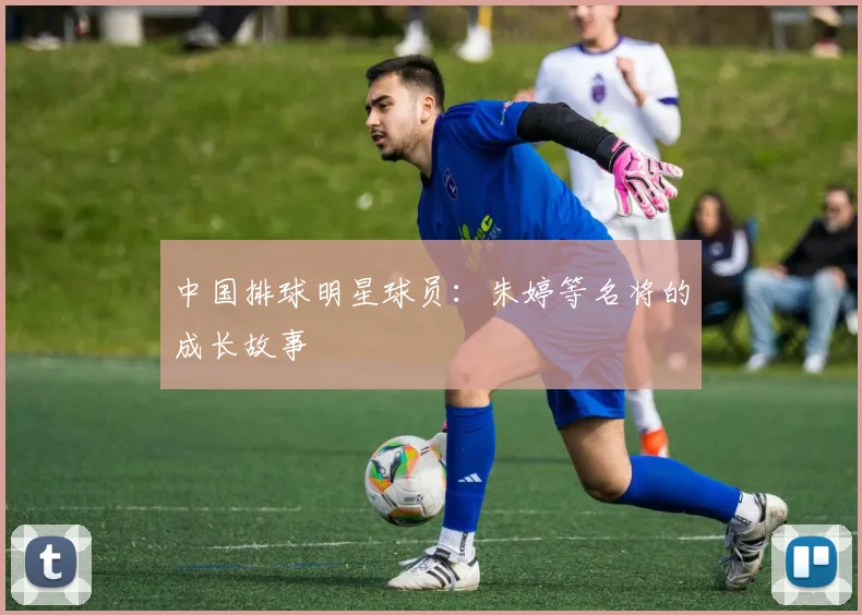 中国排球明星球员：朱婷等名将的成长故事