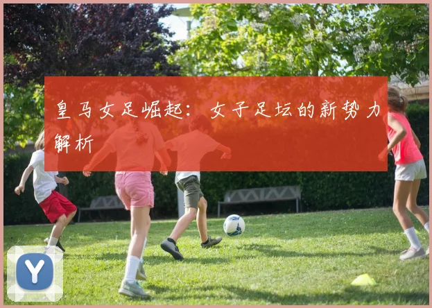 皇马女足崛起：女子足坛的新势力解析
