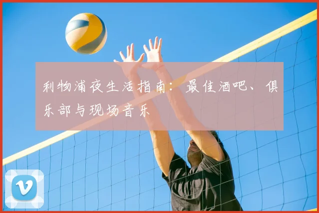 利物浦夜生活指南:最佳酒吧、俱乐部与现场音乐