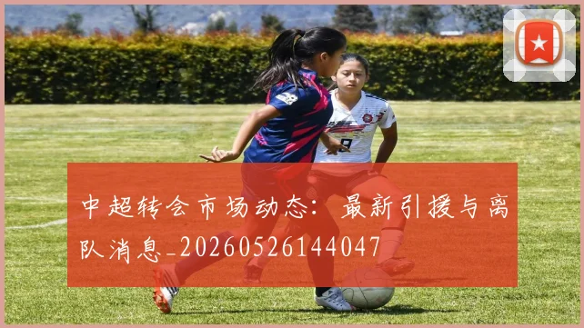 中超转会市场动态：最新引援与离队消息_20260526144047