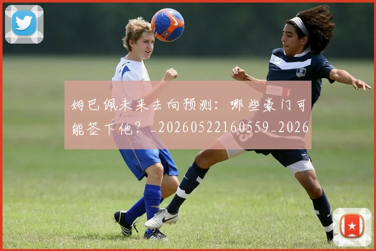 姆巴佩未来去向预测:哪些豪门可能签下他?_20260522160559_20260609170919