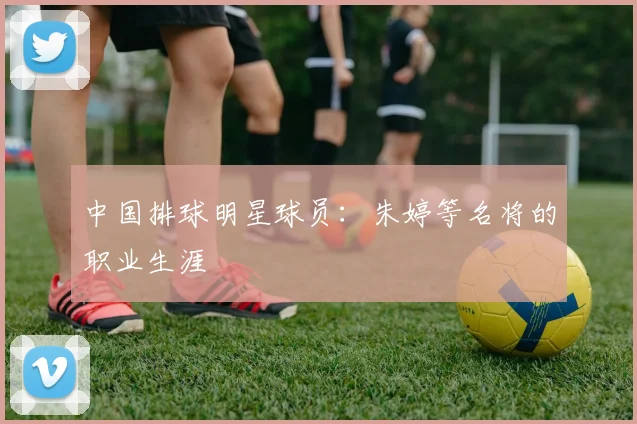 中国排球明星球员：朱婷等名将的职业生涯