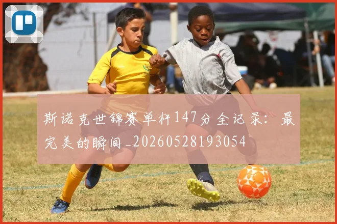 斯诺克世锦赛单杆147分全记录:最完美的瞬间_20260528193054