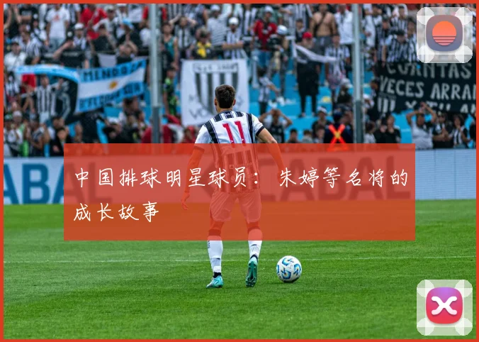 中国排球明星球员：朱婷等名将的成长故事
